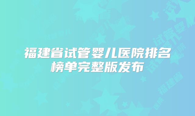 福建省试管婴儿医院排名榜单完整版发布