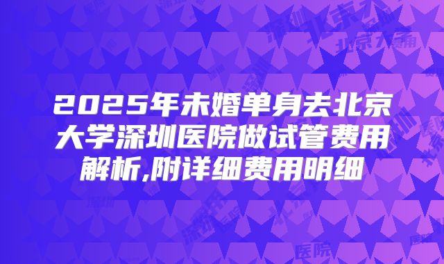 2025年未婚单身去北京大学深圳医院做试管费用解析,附详细费用明细
