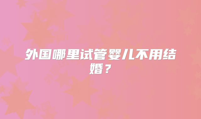 外国哪里试管婴儿不用结婚？