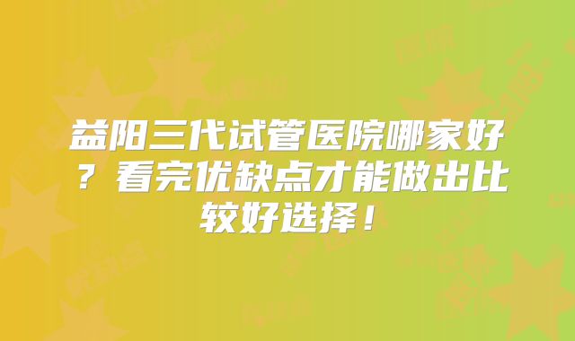 益阳三代试管医院哪家好？看完优缺点才能做出比较好选择！