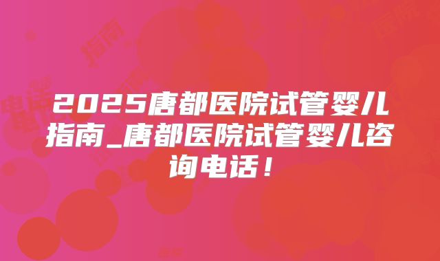 2025唐都医院试管婴儿指南_唐都医院试管婴儿咨询电话！