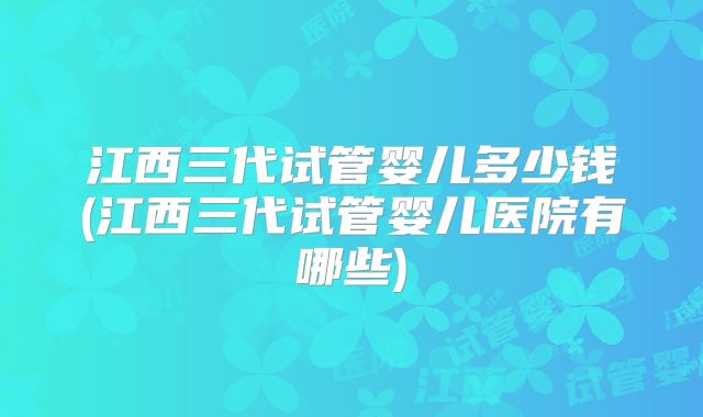 江西三代试管婴儿多少钱(江西三代试管婴儿医院有哪些)