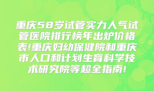重庆58岁试管实力人气试管医院排行榜年出炉价格表!重庆妇幼保健院和重庆市人口和计划生育科学技术研究院等超全指南!