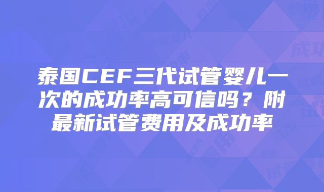 泰国CEF三代试管婴儿一次的成功率高可信吗？附最新试管费用及成功率