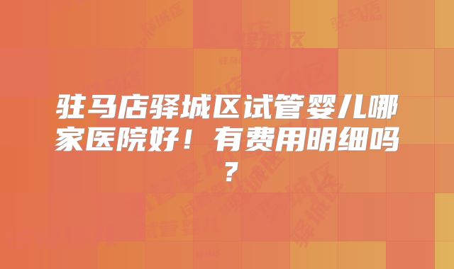 驻马店驿城区试管婴儿哪家医院好！有费用明细吗？