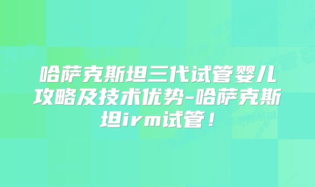 哈萨克斯坦三代试管婴儿攻略及技术优势-哈萨克斯坦irm试管！