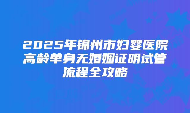 2025年锦州市妇婴医院高龄单身无婚姻证明试管流程全攻略