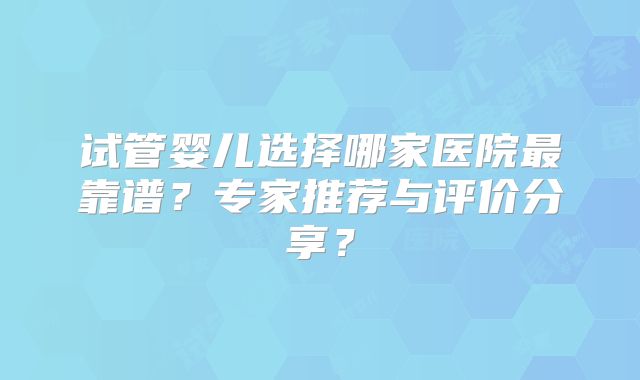 试管婴儿选择哪家医院最靠谱？专家推荐与评价分享？
