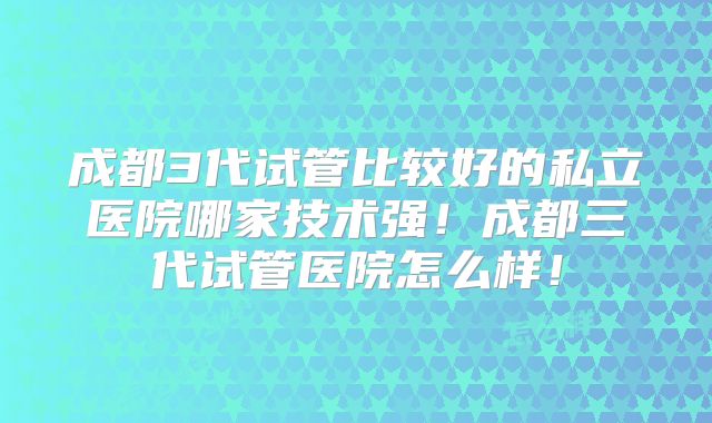 成都3代试管比较好的私立医院哪家技术强!成都三代试管医院怎么样!