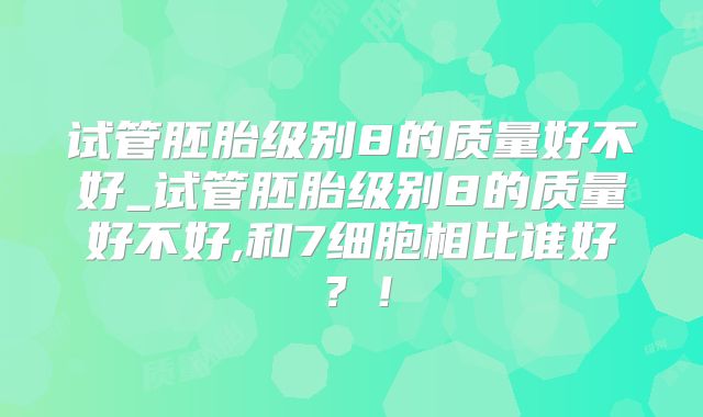 试管胚胎级别8的质量好不好_试管胚胎级别8的质量好不好,和7细胞相比谁好？！