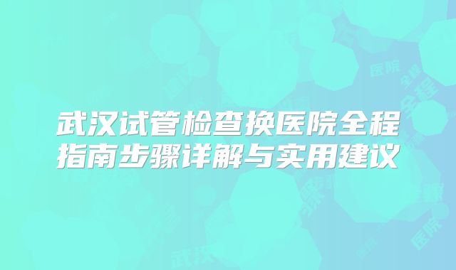 武汉试管检查换医院全程指南步骤详解与实用建议