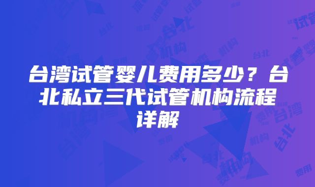 台湾试管婴儿费用多少？台北私立三代试管机构流程详解