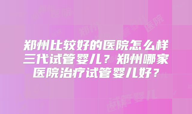 郑州比较好的医院怎么样三代试管婴儿？郑州哪家医院治疗试管婴儿好？