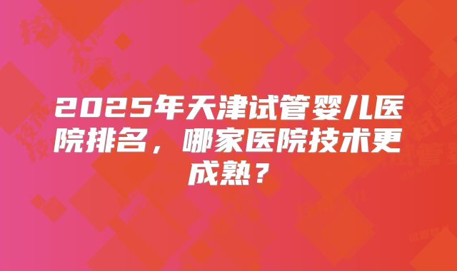 2025年天津试管婴儿医院排名,哪家医院技术更成熟?
