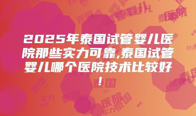 2025年泰国试管婴儿医院那些实力可靠,泰国试管婴儿哪个医院技术比较好！