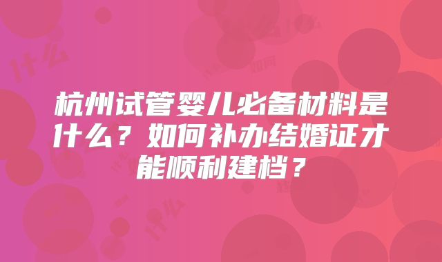 杭州试管婴儿必备材料是什么？如何补办结婚证才能顺利建档？