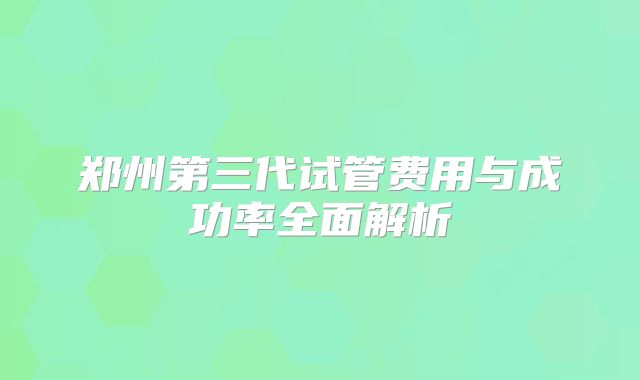 郑州第三代试管费用与成功率全面解析