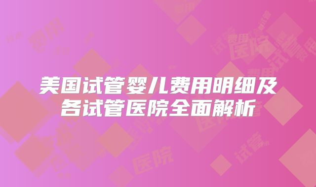 美国试管婴儿费用明细及各试管医院全面解析