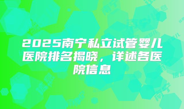 2025南宁私立试管婴儿医院排名揭晓，详述各医院信息