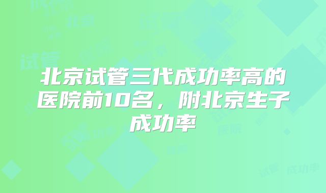 北京试管三代成功率高的医院前10名，附北京生子成功率