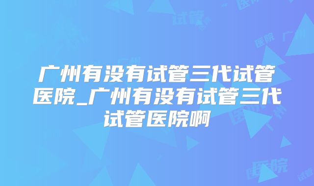 广州有没有试管三代试管医院_广州有没有试管三代试管医院啊