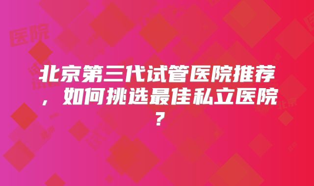 北京第三代试管医院推荐,如何挑选最佳私立医院?