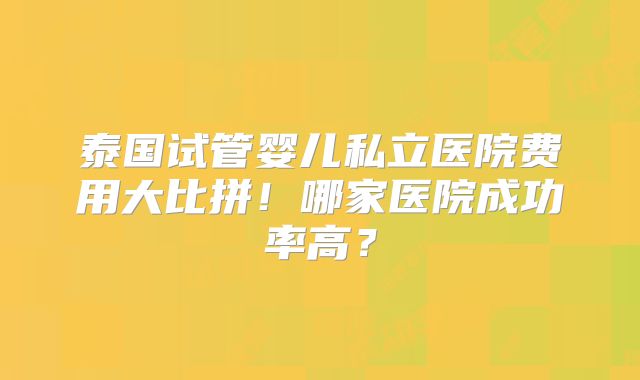 泰国试管婴儿私立医院费用大比拼！哪家医院成功率高？