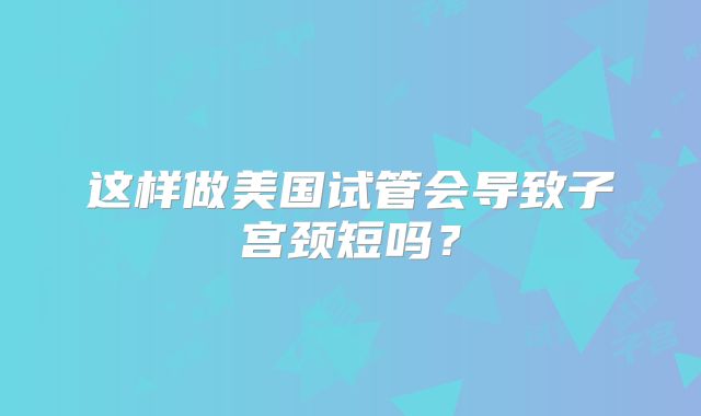 这样做美国试管会导致子宫颈短吗？