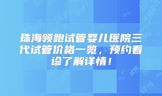 珠海领跑试管婴儿医院三代试管价格一览，预约看诊了解详情！