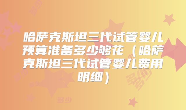 哈萨克斯坦三代试管婴儿预算准备多少够花（哈萨克斯坦三代试管婴儿费用明细）