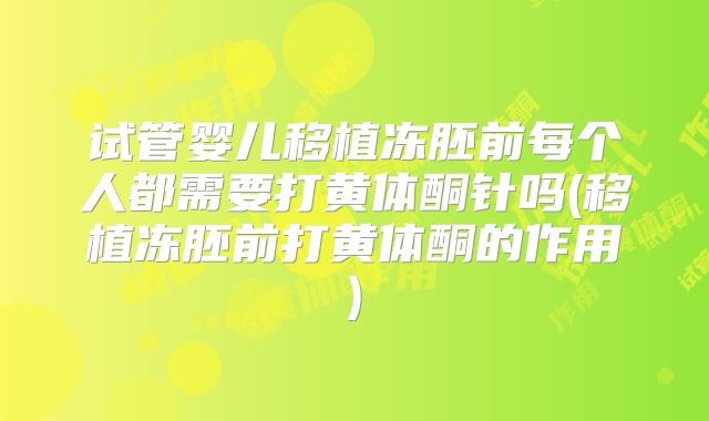 试管婴儿移植冻胚前每个人都需要打黄体酮针吗(移植冻胚前打黄体酮的作用)