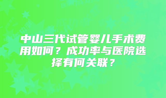 中山三代试管婴儿手术费用如何？成功率与医院选择有何关联？