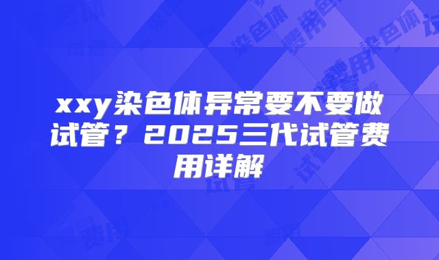 xxy染色体异常要不要做试管？2025三代试管费用详解