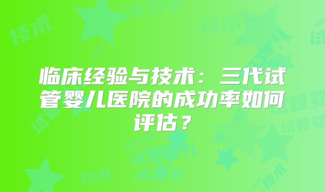 临床经验与技术：三代试管婴儿医院的成功率如何评估？