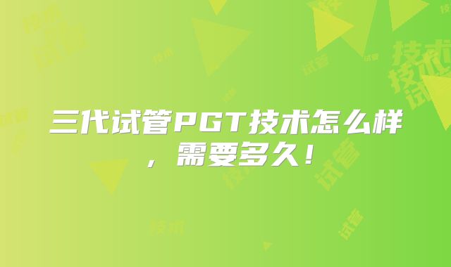 三代试管PGT技术怎么样，需要多久！