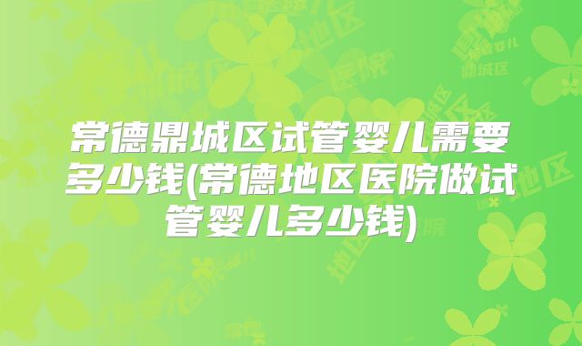 常德鼎城区试管婴儿需要多少钱(常德地区医院做试管婴儿多少钱)