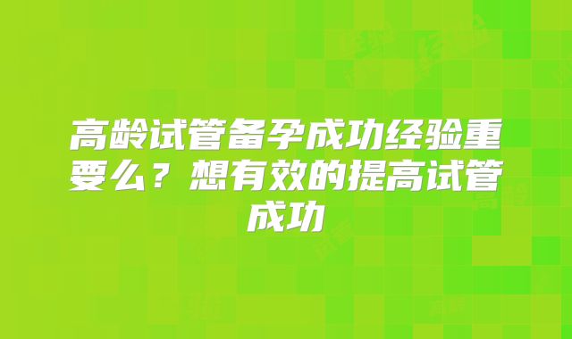 高龄试管备孕成功经验重要么?想有效的提高试管成功