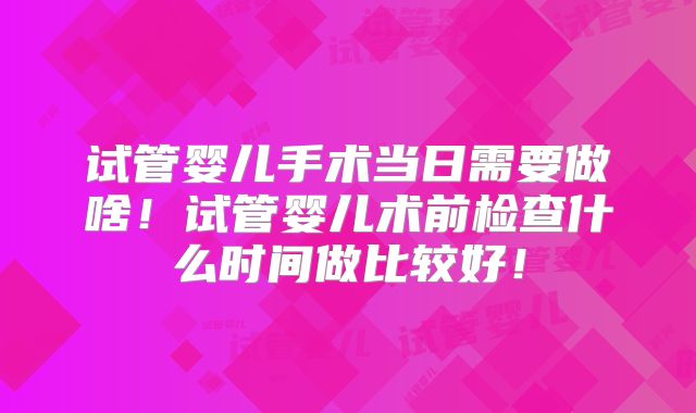 试管婴儿手术当日需要做啥！试管婴儿术前检查什么时间做比较好！
