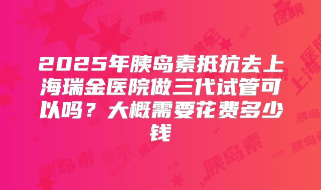2025年胰岛素抵抗去上海瑞金医院做三代试管可以吗？大概需要花费多少钱