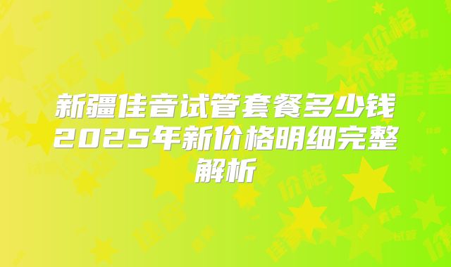 新疆佳音试管套餐多少钱2025年新价格明细完整解析