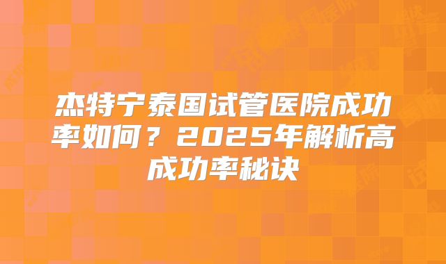 杰特宁泰国试管医院成功率如何？2025年解析高成功率秘诀