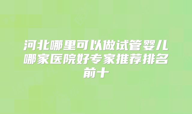 河北哪里可以做试管婴儿哪家医院好专家推荐排名前十