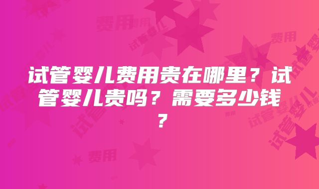 试管婴儿费用贵在哪里？试管婴儿贵吗？需要多少钱？