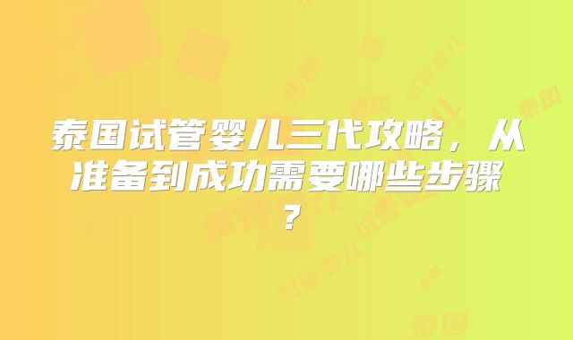 泰国试管婴儿三代攻略，从准备到成功需要哪些步骤？