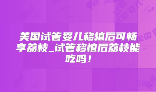 美国试管婴儿移植后可畅享荔枝_试管移植后荔枝能吃吗!