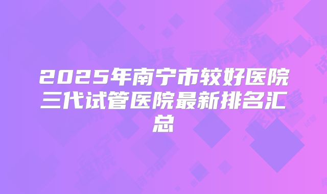 2025年南宁市较好医院三代试管医院最新排名汇总
