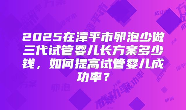 2025在漳平市卵泡少做三代试管婴儿长方案多少钱，如何提高试管婴儿成功率？