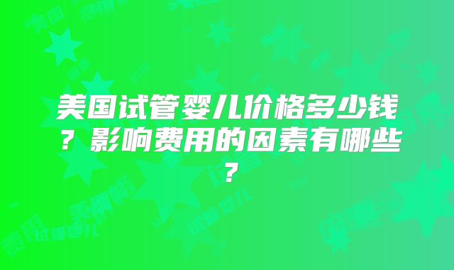美国试管婴儿价格多少钱？影响费用的因素有哪些？