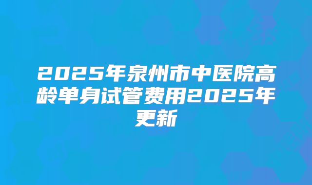 2025年泉州市中医院高龄单身试管费用2025年更新