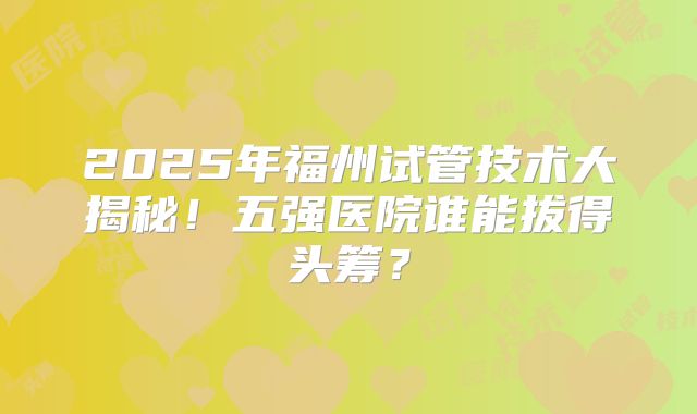 2025年福州试管技术大揭秘！五强医院谁能拔得头筹？